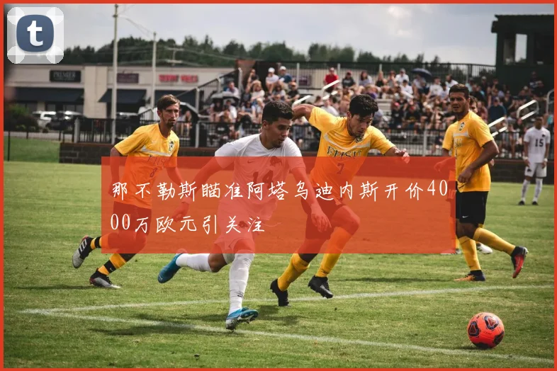 那不勒斯瞄准阿塔乌迪内斯开价4000万欧元引关注