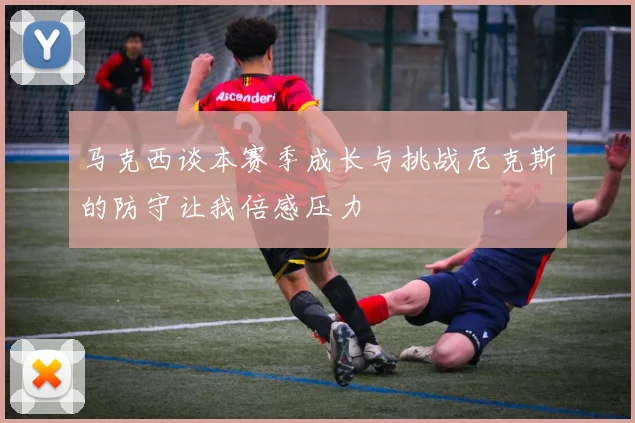 马克西谈本赛季成长与挑战尼克斯的防守让我倍感压力